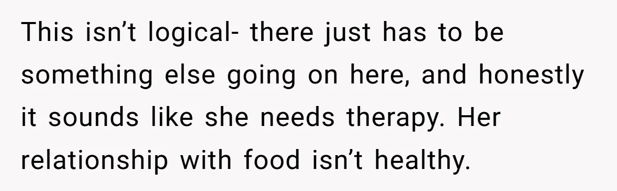 This isn’t logical- there just has to be something else going on here, and honestly it sounds like she needs therapy. Her relationship with food isn’t healthy.