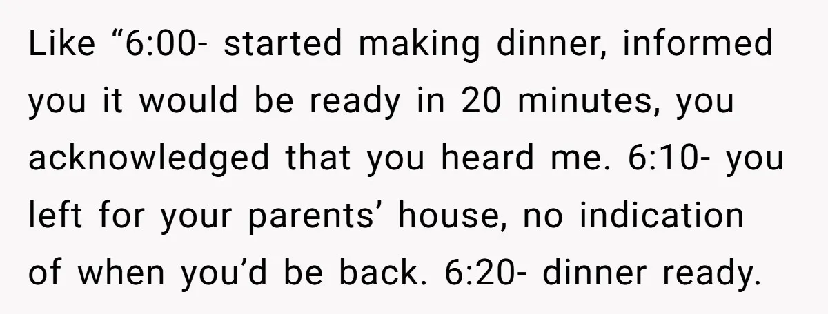 Like “6:00- started making dinner, informed you it would be ready in 20 minutes, you acknowledged that you heard me. 6:10- you left for your parents’ house, no indication of...