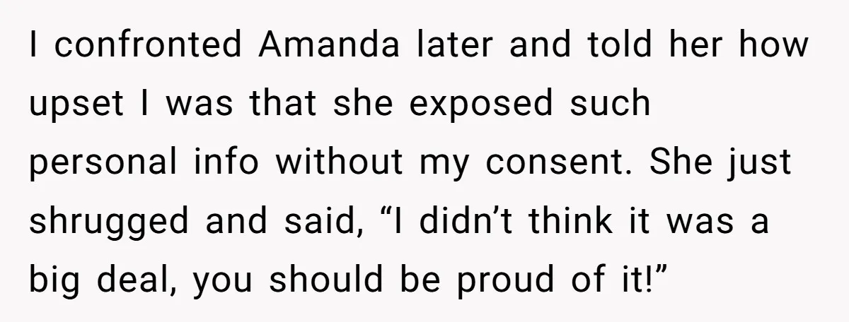 I confronted Amanda later and told her how upset I was that she exposed such personal info without my consent. She just shrugged and said, “I didn’t think it was...
