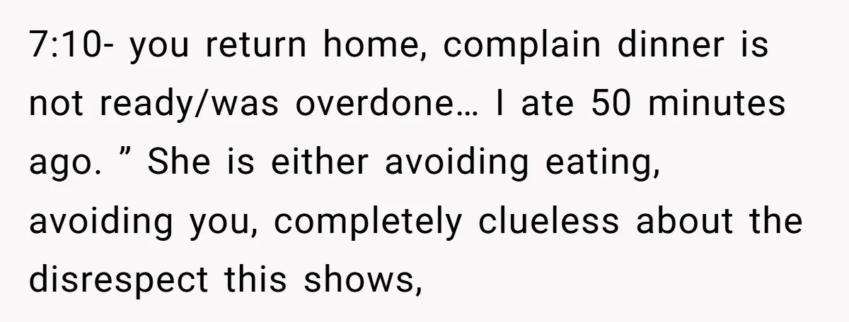 7:10- you return home, complain dinner is not ready/was overdone… I ate 50 minutes ago. ” She is either avoiding eating, avoiding you, completely clueless about the disrespect this shows,