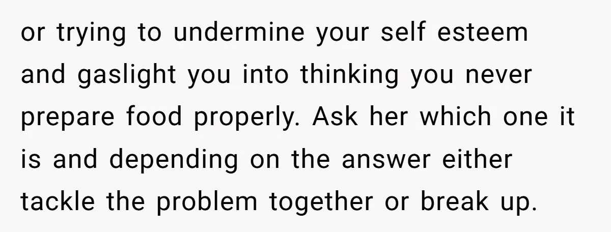 or trying to undermine your self esteem and gaslight you into thinking you never prepare food properly. Ask her which one it is and depending on the answer either tackle...