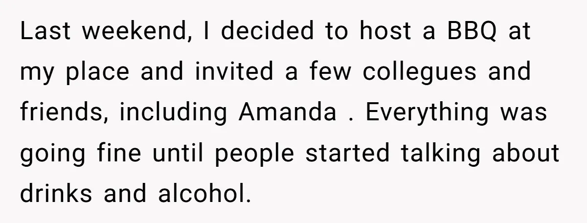 Last weekend, I decided to host a BBQ at my place and invited a few collegues and friends, including Amanda . Everything was going fine until people started talking about...