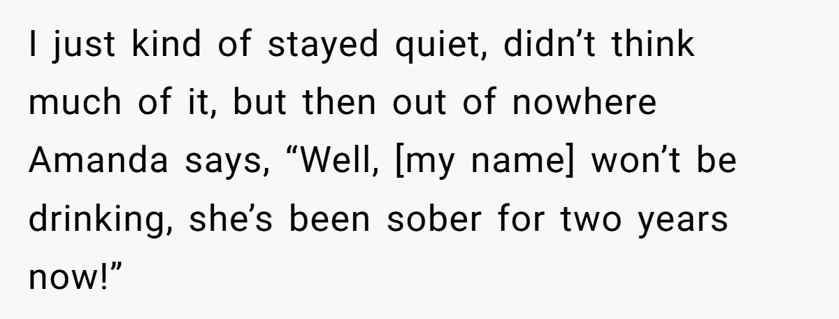 I just kind of stayed quiet, didn’t think much of it, but then out of nowhere Amanda says, “Well, [my name] won’t be drinking, she’s been sober for two years...