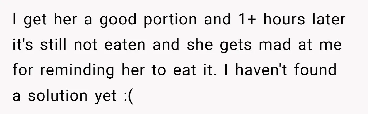 I get her a good portion and 1+ hours later it's still not eaten and she gets mad at me for reminding her to eat it. I haven't found a...