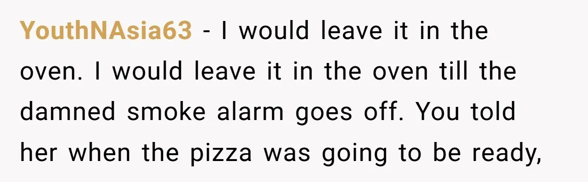 YouthNAsia63 − I would leave it in the oven. I would leave it in the oven till the damned smoke alarm goes off. You told her when the pizza was...