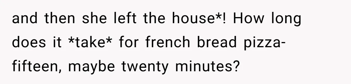 and then she left the house*! How long does it *take* for french bread pizza-fifteen, maybe twenty minutes?