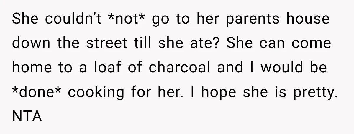 She couldn’t *not* go to her parents house down the street till she ate? She can come home to a loaf of charcoal and I would be *done* cooking for...