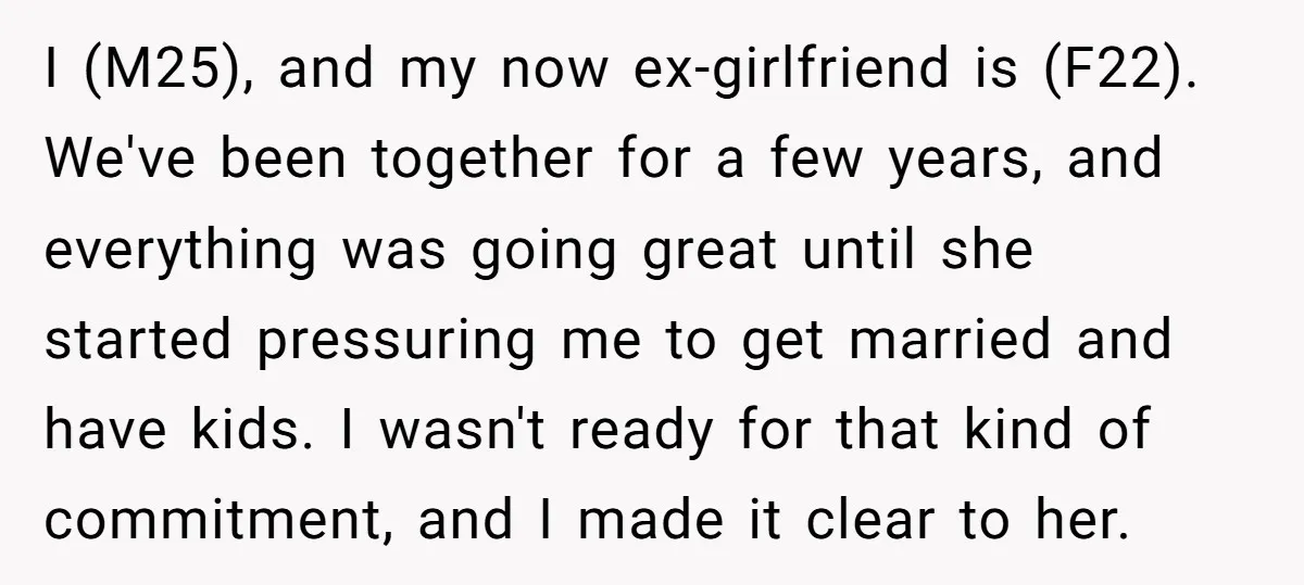 I (M25), and my now ex-girlfriend is (F22). We've been together for a few years, and everything was going great until she started pressuring me to get married and have...