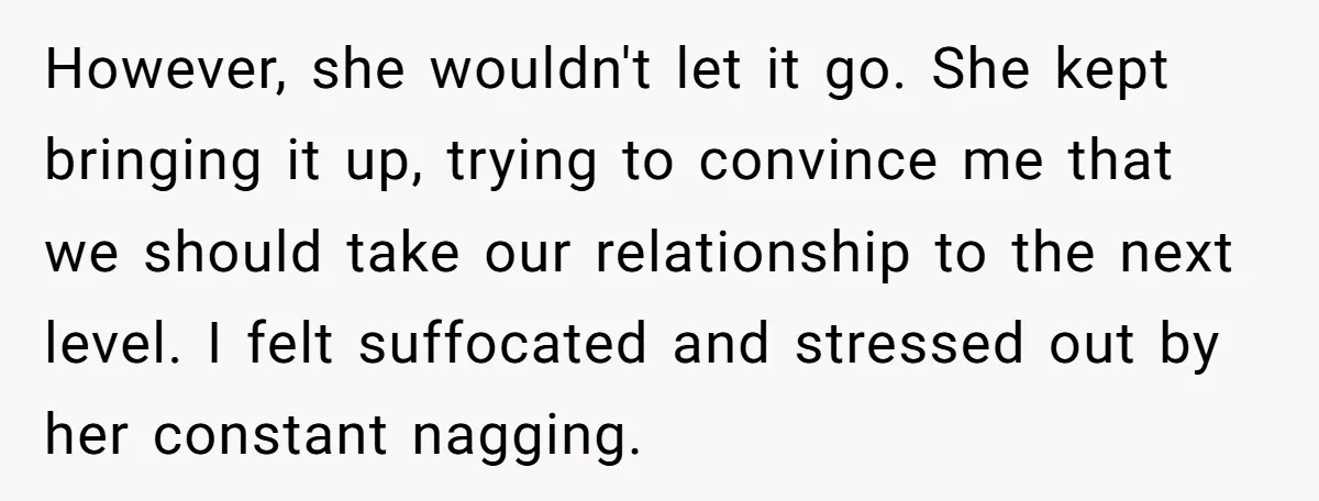 However, she wouldn't let it go. She kept bringing it up, trying to convince me that we should take our relationship to the next level. I felt suffocated and stressed...
