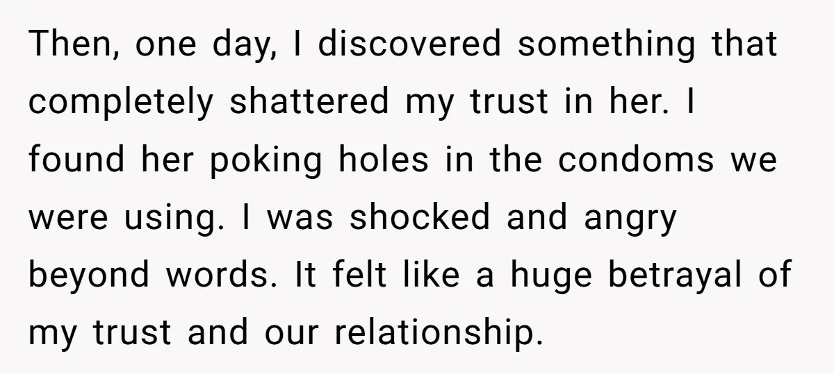 Then, one day, I discovered something that completely shattered my trust in her. I found her poking holes in the condoms we were using. I was shocked and angry beyond...