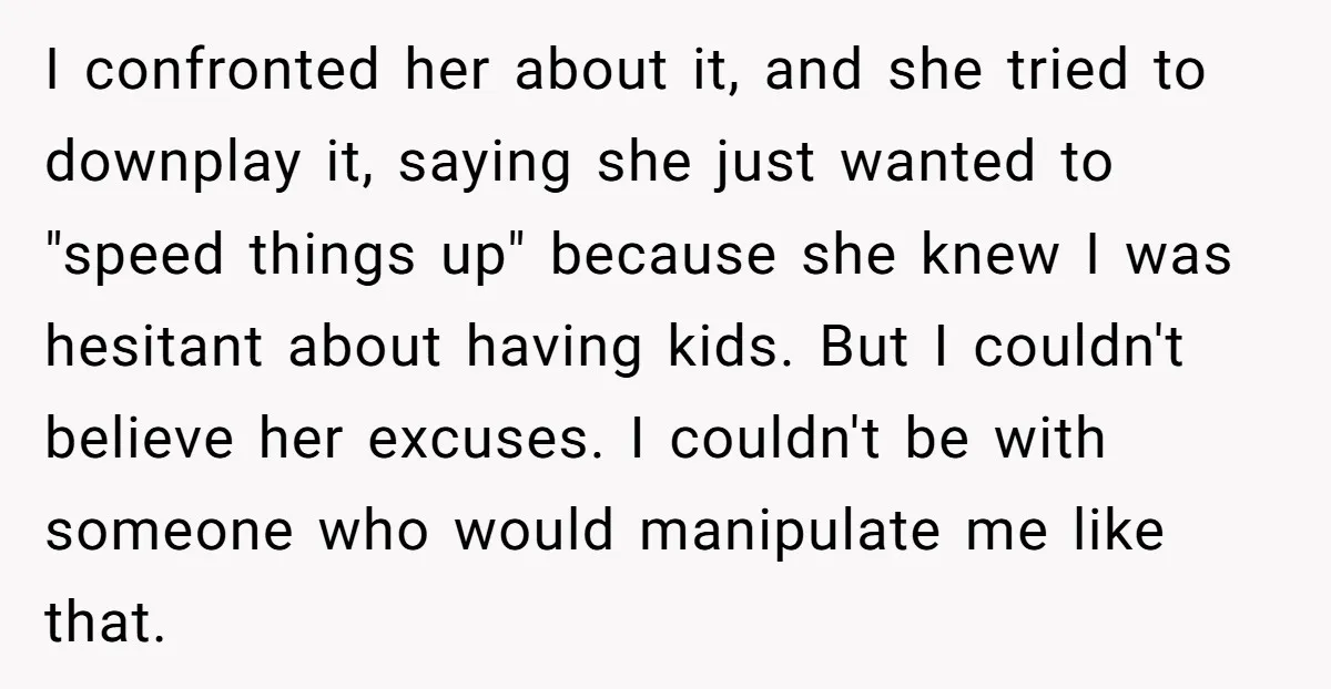 I confronted her about it, and she tried to downplay it, saying she just wanted to "speed things up" because she knew I was hesitant about having kids. But I...
