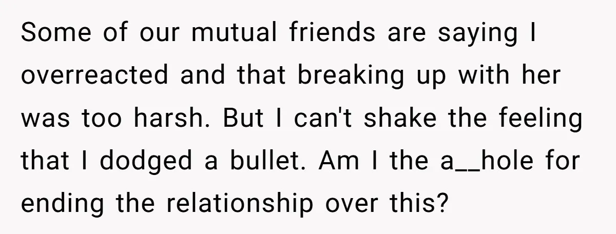 Some of our mutual friends are saying I overreacted and that breaking up with her was too harsh. But I can't shake the feeling that I dodged a bullet. Am...