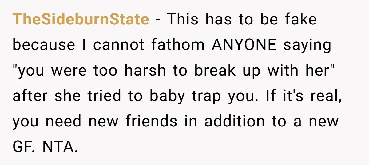 TheSideburnState − This has to be fake because I cannot fathom ANYONE saying "you were too harsh to break up with her" after she tried to baby trap you. If...