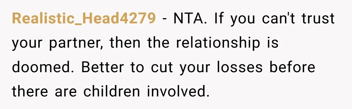 Realistic_Head4279 − NTA. If you can't trust your partner, then the relationship is doomed. Better to cut your losses before there are children involved.