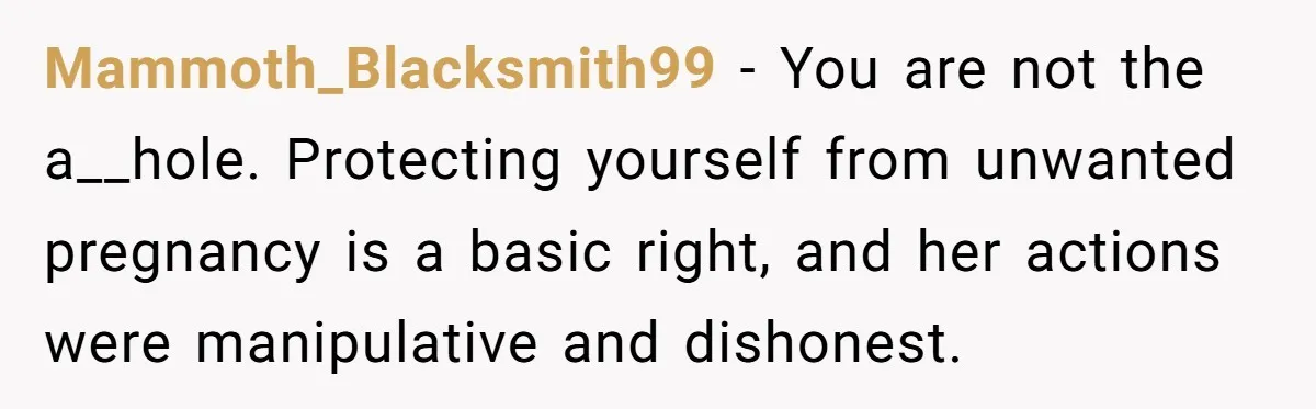Mammoth_Blacksmith99 − You are not the a__hole. Protecting yourself from unwanted pregnancy is a basic right, and her actions were manipulative and dishonest.
