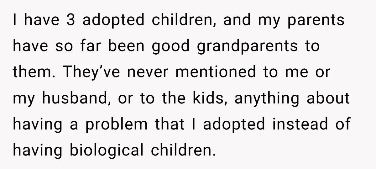 I have 3 adopted children, and my parents have so far been good grandparents to them. They’ve never mentioned to me or my husband, or to the kids, anything about...