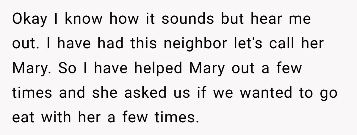 Okay I know how it sounds but hear me out. I have had this neighbor let's call her Mary. So I have helped Mary out a few times and she...