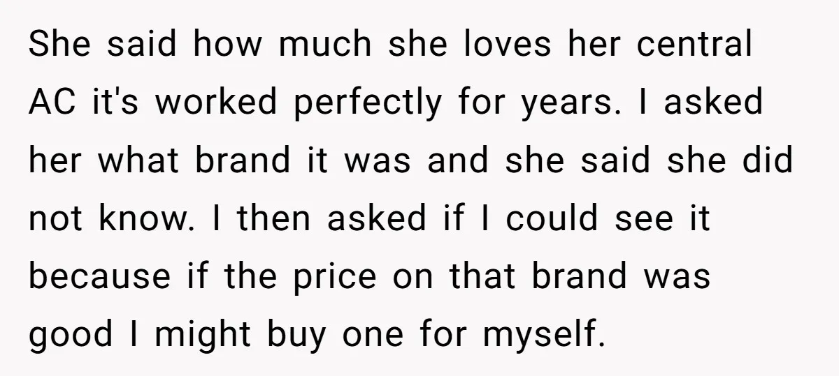 She said how much she loves her central AC it's worked perfectly for years. I asked her what brand it was and she said she did not know. I then...