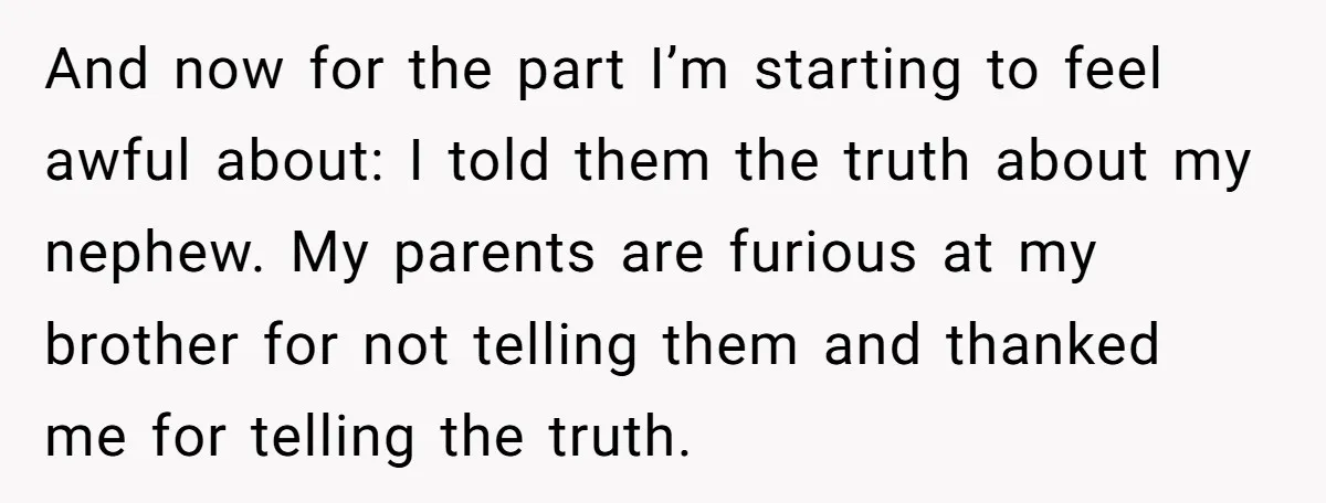 And now for the part I’m starting to feel awful about: I told them the truth about my nephew. My parents are furious at my brother for not telling them...