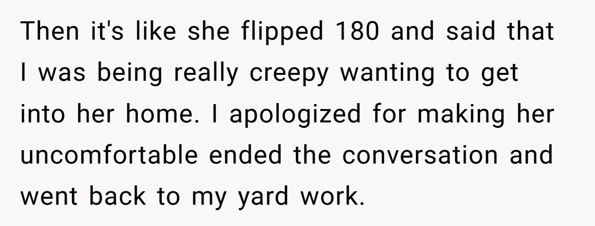 Then it's like she flipped 180 and said that I was being really creepy wanting to get into her home. I apologized for making her uncomfortable ended the conversation and...