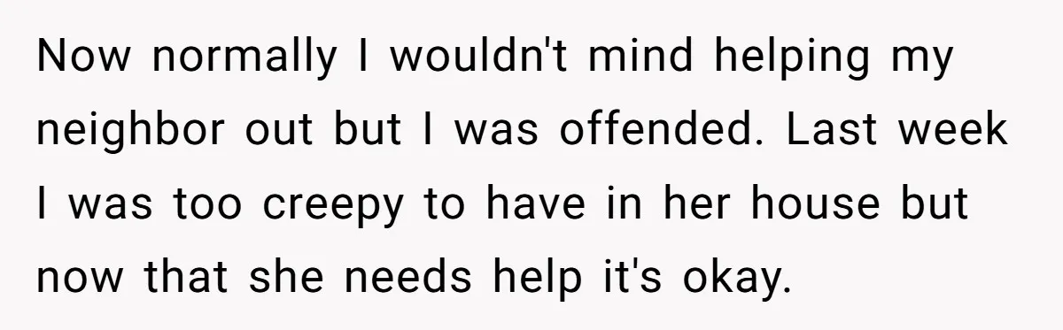 Now normally I wouldn't mind helping my neighbor out but I was offended. Last week I was too creepy to have in her house but now that she needs help...