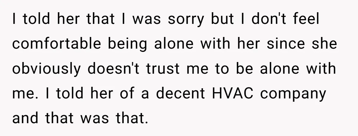 I told her that I was sorry but I don't feel comfortable being alone with her since she obviously doesn't trust me to be alone with me. I told her...