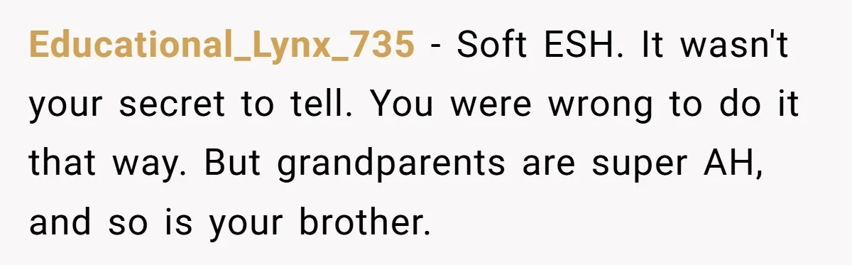 Educational_Lynx_735 − Soft ESH. It wasn't your secret to tell. You were wrong to do it that way. But grandparents are super AH, and so is your brother.