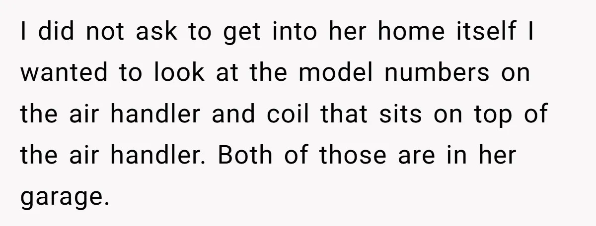 I did not ask to get into her home itself I wanted to look at the model numbers on the air handler and coil that sits on top of the...