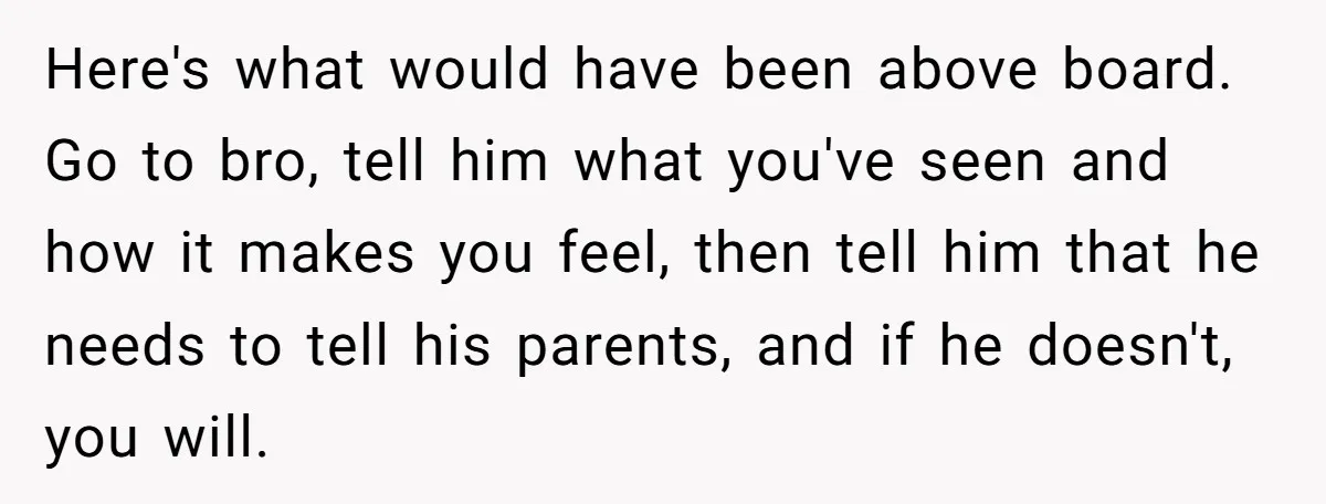 Here's what would have been above board. Go to bro, tell him what you've seen and how it makes you feel, then tell him that he needs to tell his...