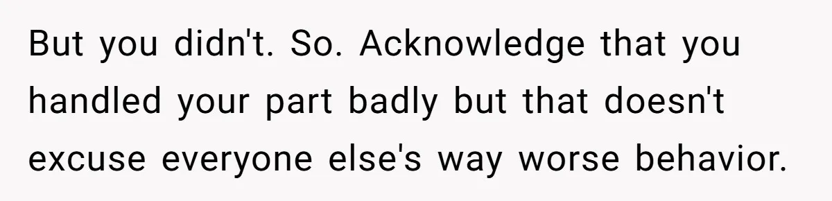 But you didn't. So. Acknowledge that you handled your part badly but that doesn't excuse everyone else's way worse behavior.