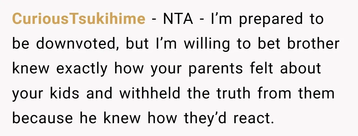 CuriousTsukihime − NTA - I’m prepared to be downvoted, but I’m willing to bet brother knew exactly how your parents felt about your kids and withheld the truth from them...