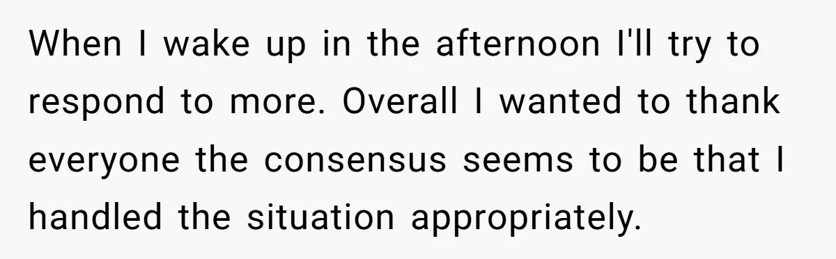 When I wake up in the afternoon I'll try to respond to more. Overall I wanted to thank everyone the consensus seems to be that I handled the situation appropriately.