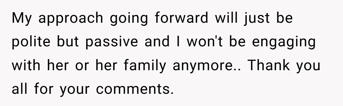 My approach going forward will just be polite but passive and I won't be engaging with her or her family anymore.. Thank you all for your comments.