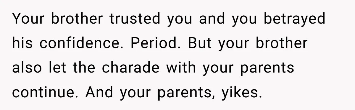 Your brother trusted you and you betrayed his confidence. Period. But your brother also let the charade with your parents continue. And your parents, yikes.
