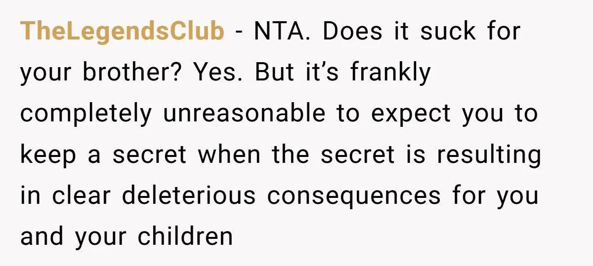 TheLegendsClub − NTA. Does it suck for your brother? Yes. But it’s frankly completely unreasonable to expect you to keep a secret when the secret is resulting in clear deleterious...