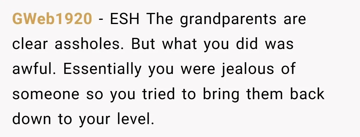 GWeb1920 − ESH The grandparents are clear assholes. But what you did was awful. Essentially you were jealous of someone so you tried to bring them back down to your...