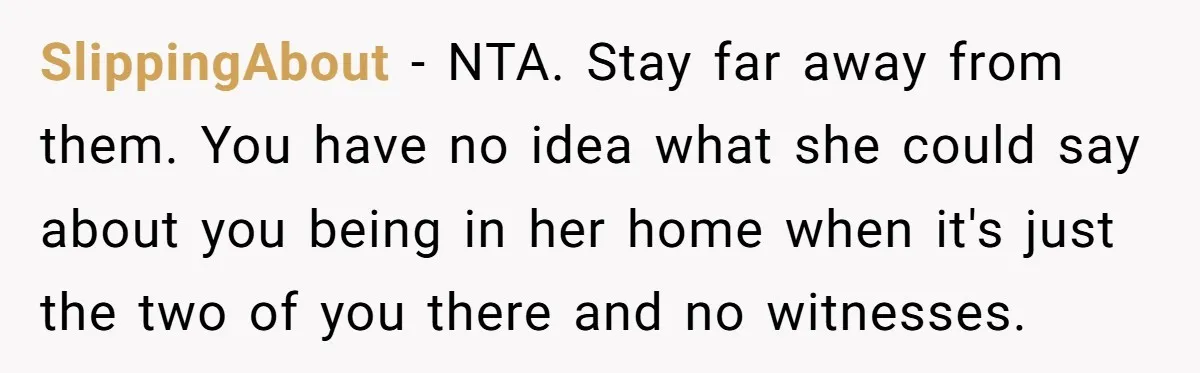 SlippingAbout − NTA. Stay far away from them. You have no idea what she could say about you being in her home when it's just the two of you there...