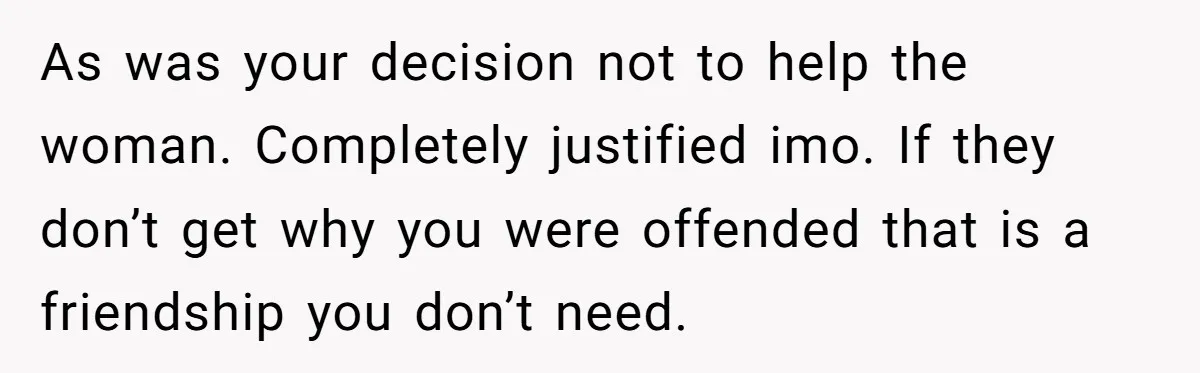 As was your decision not to help the woman. Completely justified imo. If they don’t get why you were offended that is a friendship you don’t need.
