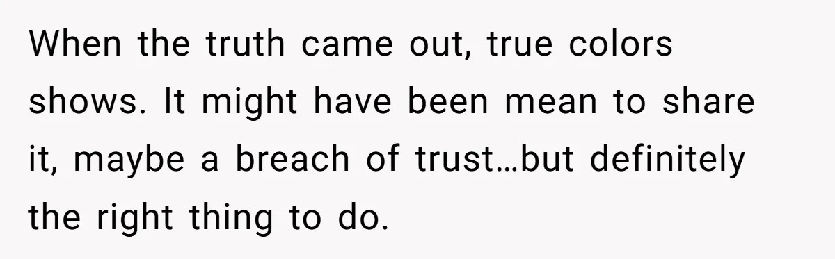 When the truth came out, true colors shows. It might have been mean to share it, maybe a breach of trust…but definitely the right thing to do.