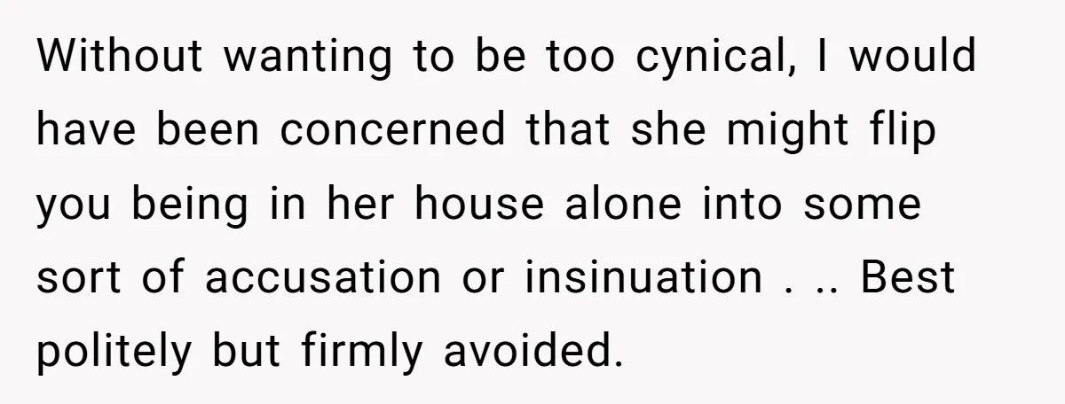 Without wanting to be too cynical, I would have been concerned that she might flip you being in her house alone into some sort of accusation or insinuation . .....