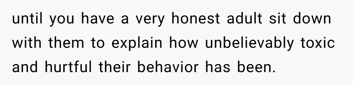 until you have a very honest adult sit down with them to explain how unbelievably toxic and hurtful their behavior has been.