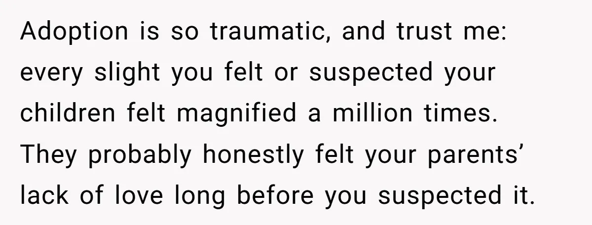 Adoption is so traumatic, and trust me: every slight you felt or suspected your children felt magnified a million times. They probably honestly felt your parents’ lack of love long...