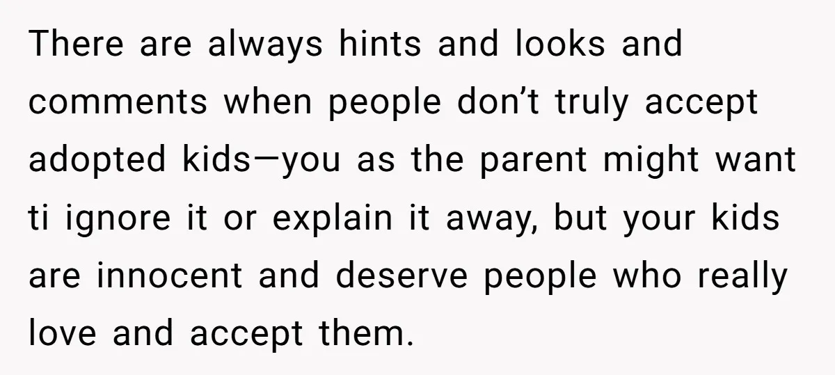 There are always hints and looks and comments when people don’t truly accept adopted kids—you as the parent might want ti ignore it or explain it away, but your kids...