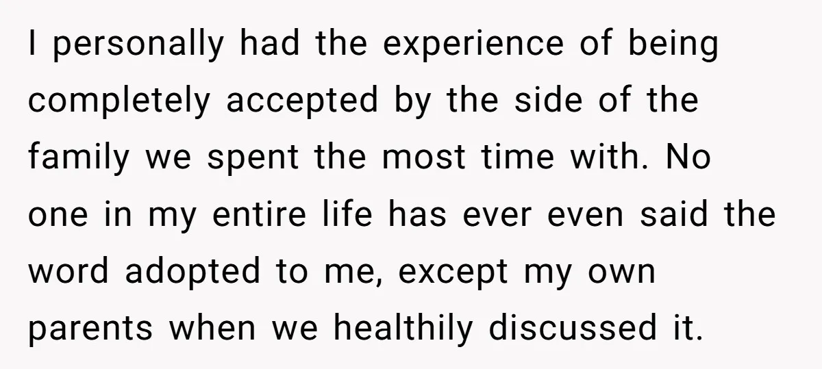 I personally had the experience of being completely accepted by the side of the family we spent the most time with. No one in my entire life has ever even...