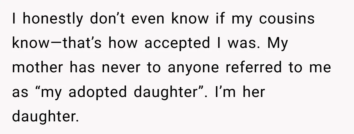 I honestly don’t even know if my cousins know—that’s how accepted I was. My mother has never to anyone referred to me as “my adopted daughter”. I’m her daughter.