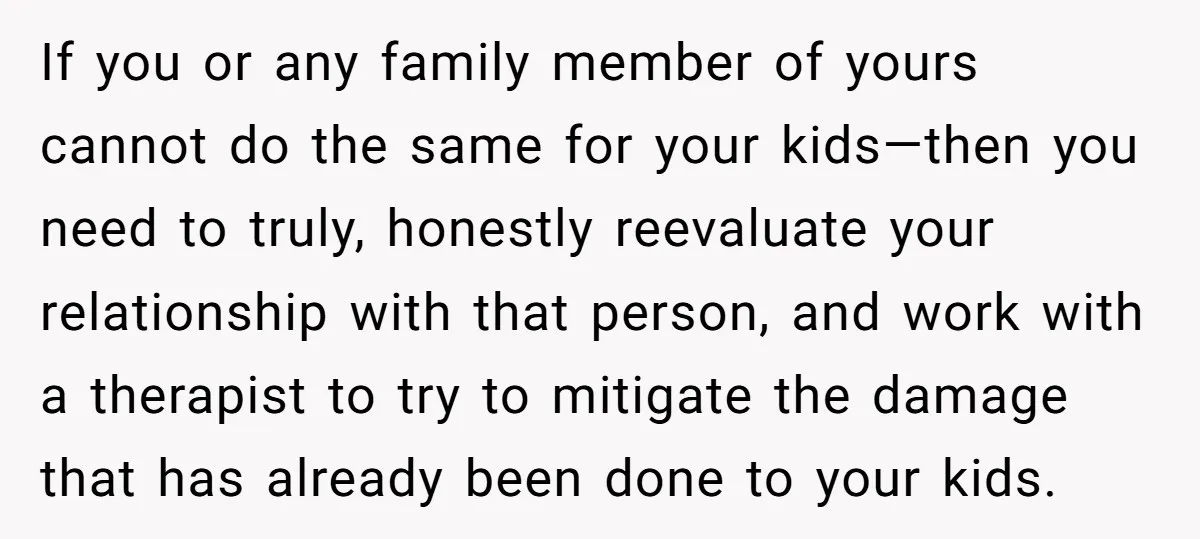 If you or any family member of yours cannot do the same for your kids—then you need to truly, honestly reevaluate your relationship with that person, and work with a...