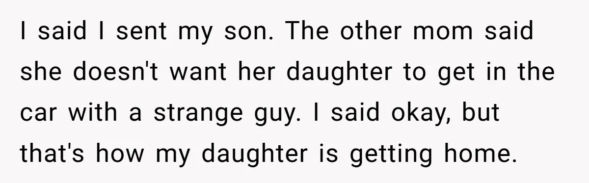 I said I sent my son. The other mom said she doesn't want her daughter to get in the car with a strange guy. I said okay, but that's how...
