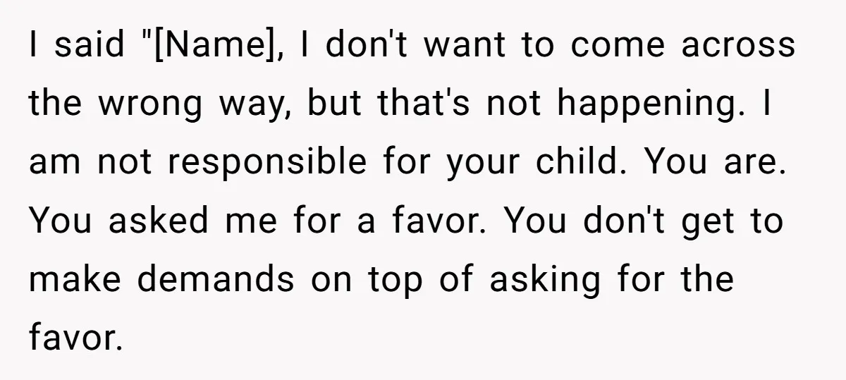 I said "[Name], I don't want to come across the wrong way, but that's not happening. I am not responsible for your child. You are. You asked me for a...