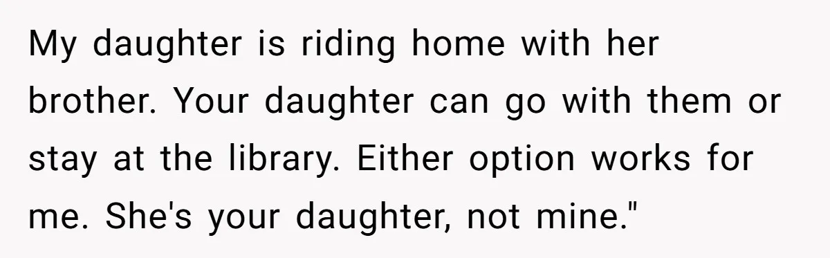 My daughter is riding home with her brother. Your daughter can go with them or stay at the library. Either option works for me. She's your daughter, not mine."