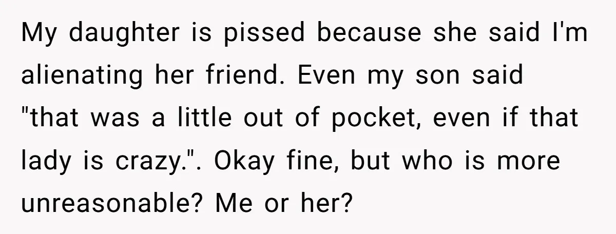 My daughter is pissed because she said I'm alienating her friend. Even my son said "that was a little out of pocket, even if that lady is crazy.". Okay fine,...